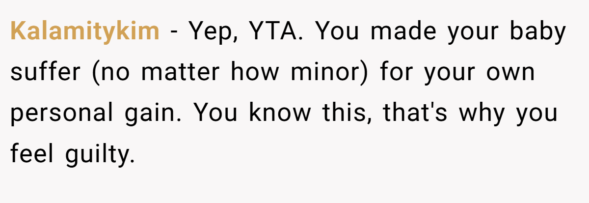 Kalamitykim − Yep, YTA. You made your baby suffer (no matter how minor) for your own personal gain. You know this, that's why you feel guilty.