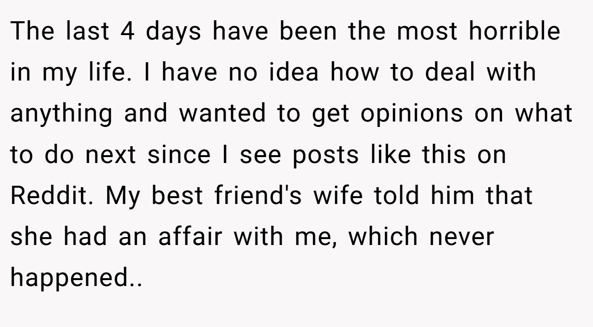 The last 4 days have been the most horrible in my life. I have no idea how to deal with anything and wanted to get opinions on what to do next since I see posts like this on Reddit. My best friend's wife told him that she had an affair with me, which never happened..