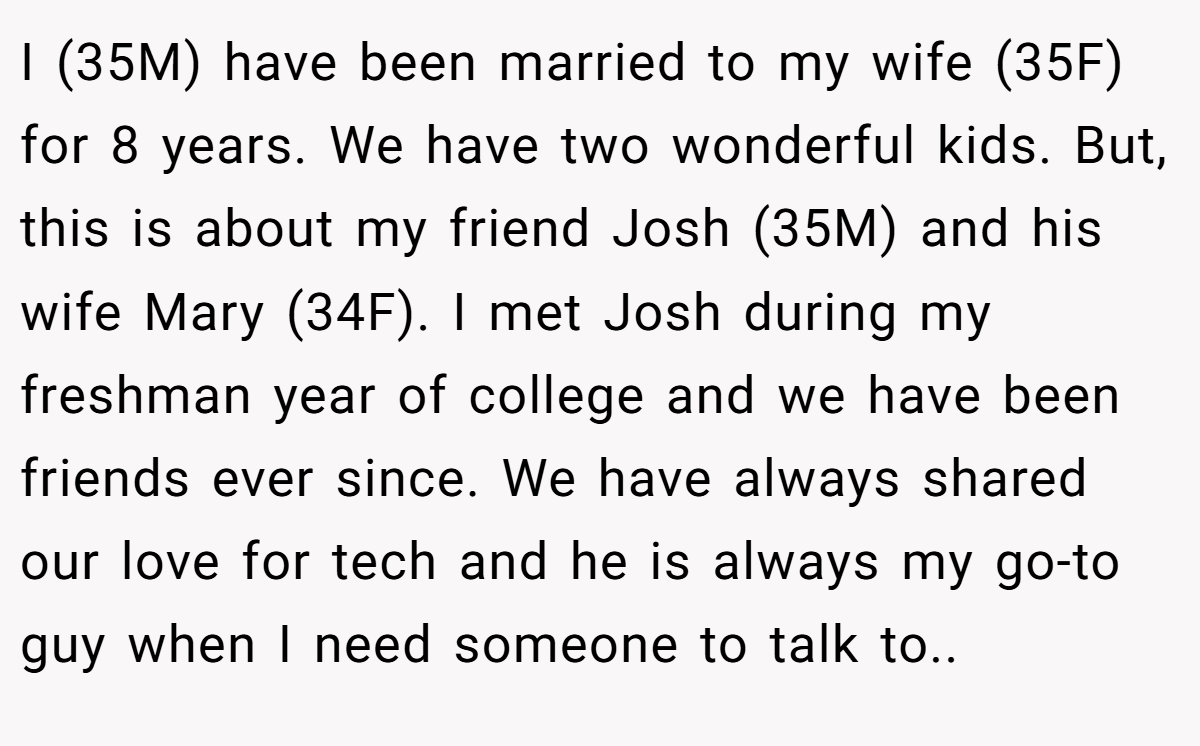 I (35M) have been married to my wife (35F) for 8 years. We have two wonderful kids. But, this is about my friend Josh (35M) and his wife Mary (34F). I met Josh during my freshman year of college and we have been friends ever since. We have always shared our love for tech and he is always my go-to guy when I need someone to talk to..
