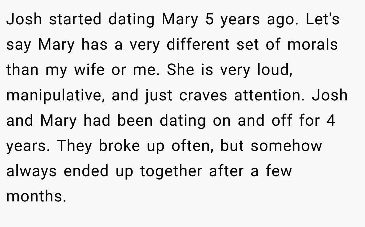 Josh started dating Mary 5 years ago. Let's say Mary has a very different set of morals than my wife or me. She is very loud, manipulative, and just craves attention. Josh and Mary had been dating on and off for 4 years. They broke up often, but somehow always ended up together after a few months.