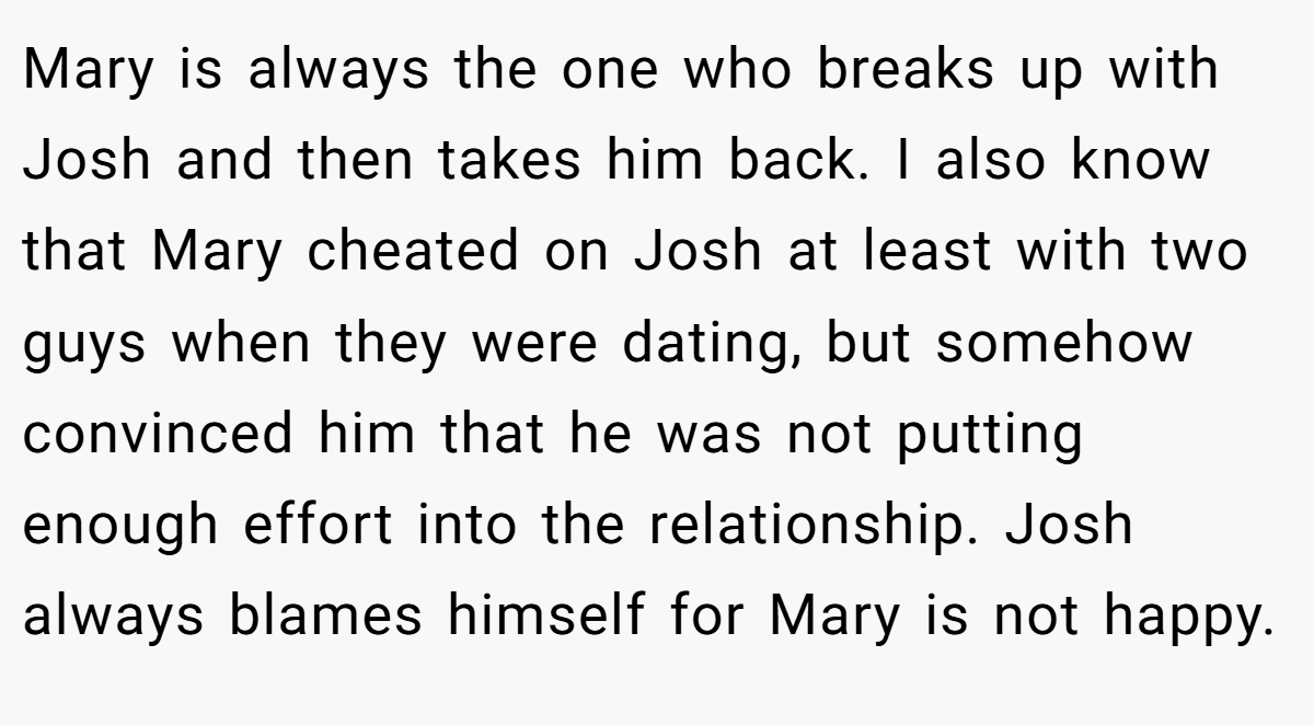 Mary is always the one who breaks up with Josh and then takes him back. I also know that Mary cheated on Josh at least with two guys when they were dating, but somehow convinced him that he was not putting enough effort into the relationship. Josh always blames himself for Mary is not happy.