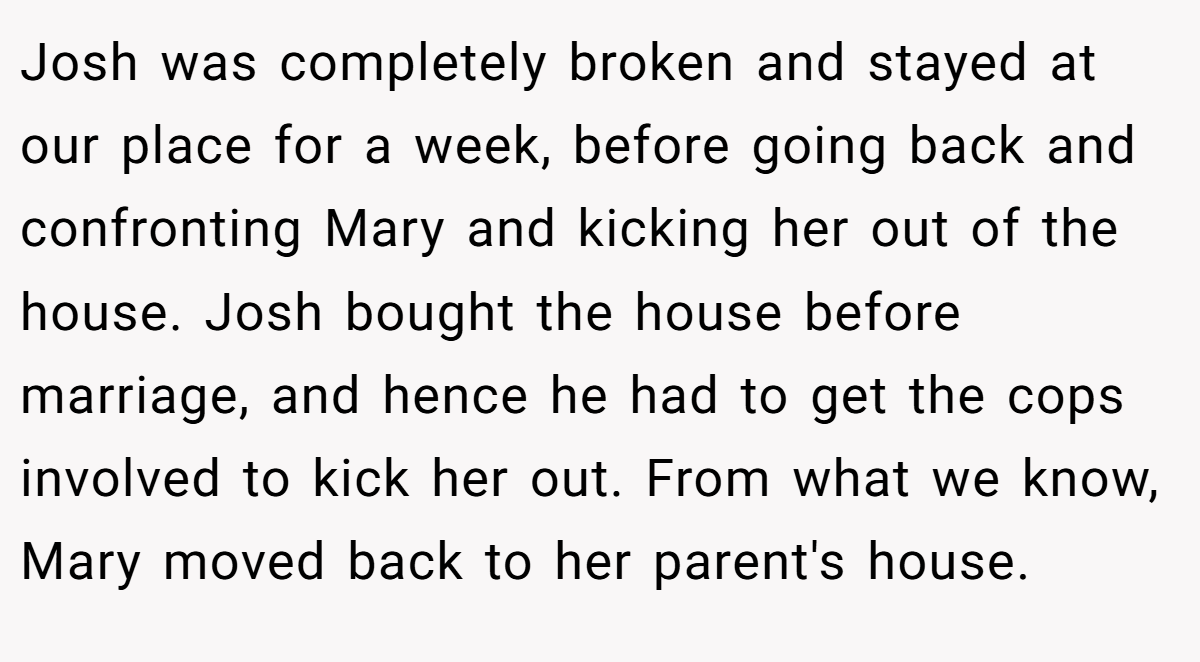 Josh was completely broken and stayed at our place for a week, before going back and confronting Mary and kicking her out of the house. Josh bought the house before marriage, and hence he had to get the cops involved to kick her out. From what we know, Mary moved back to her parent's house.