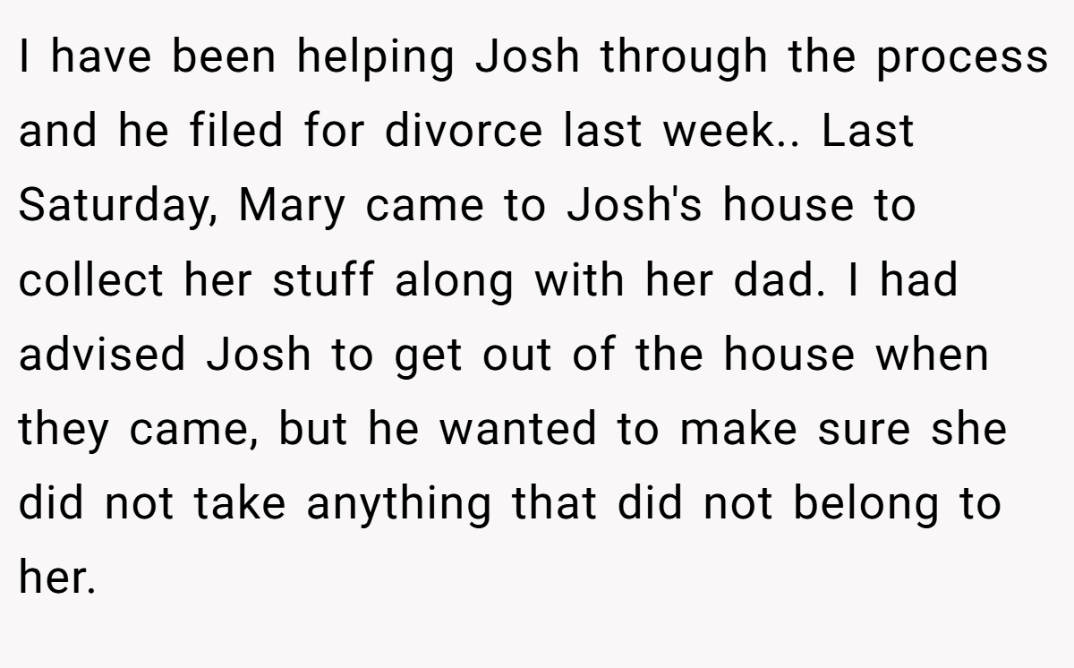 I have been helping Josh through the process and he filed for divorce last week.. Last Saturday, Mary came to Josh's house to collect her stuff along with her dad. I had advised Josh to get out of the house when they came, but he wanted to make sure she did not take anything that did not belong to her.