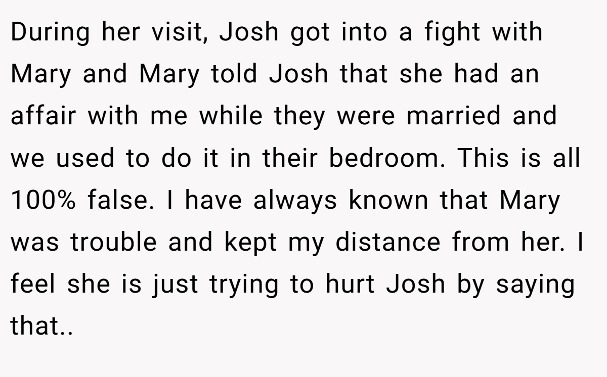 During her visit, Josh got into a fight with Mary and Mary told Josh that she had an affair with me while they were married and we used to do it in their bedroom. This is all 100% false. I have always known that Mary was trouble and kept my distance from her. I feel she is just trying to hurt Josh by saying that..