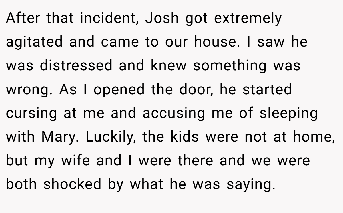 After that incident, Josh got extremely agitated and came to our house. I saw he was distressed and knew something was wrong. As I opened the door, he started cursing at me and accusing me of sleeping with Mary. Luckily, the kids were not at home, but my wife and I were there and we were both shocked by what he was saying.