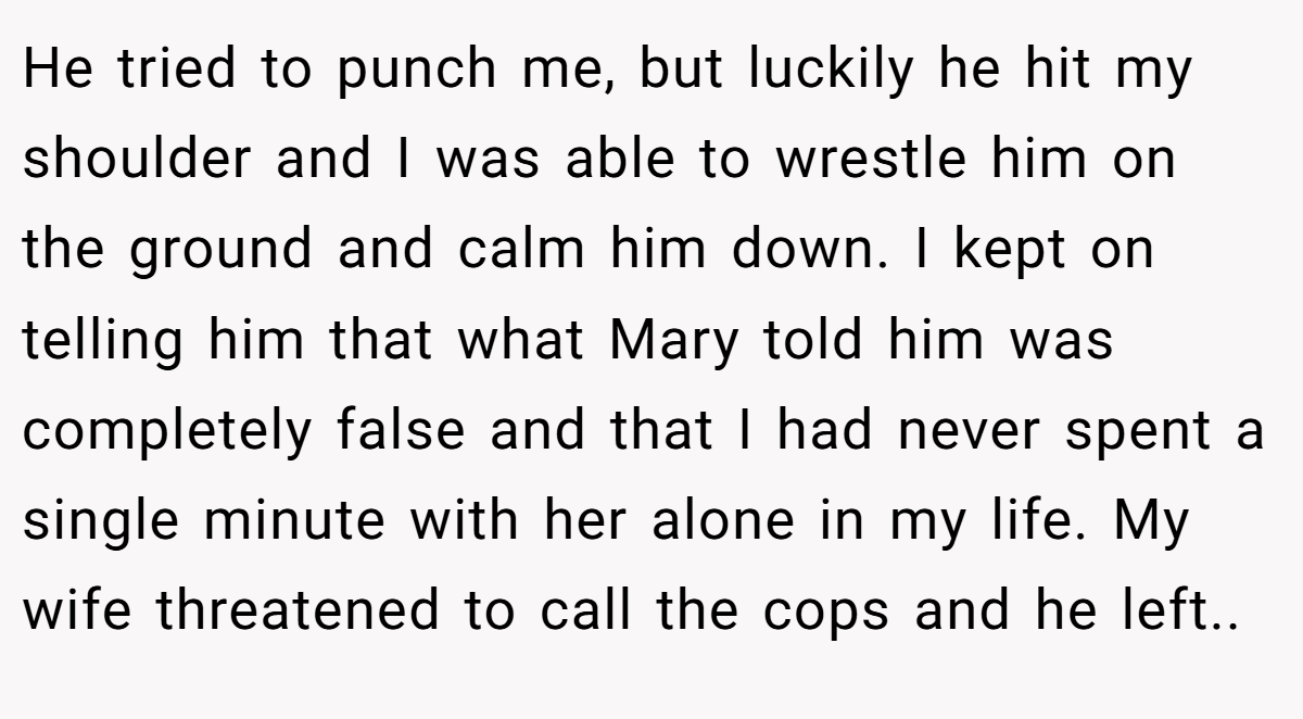 He tried to punch me, but luckily he hit my shoulder and I was able to wrestle him on the ground and calm him down. I kept on telling him that what Mary told him was completely false and that I had never spent a single minute with her alone in my life. My wife threatened to call the cops and he left..