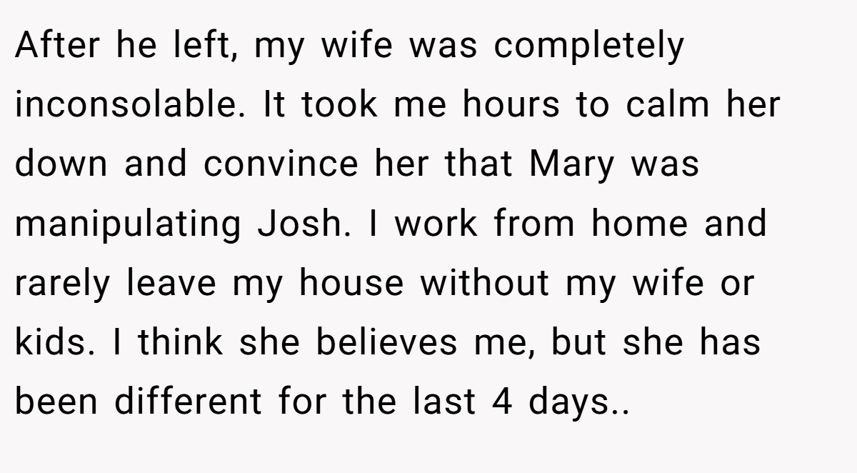 After he left, my wife was completely inconsolable. It took me hours to calm her down and convince her that Mary was manipulating Josh. I work from home and rarely leave my house without my wife or kids. I think she believes me, but she has been different for the last 4 days..