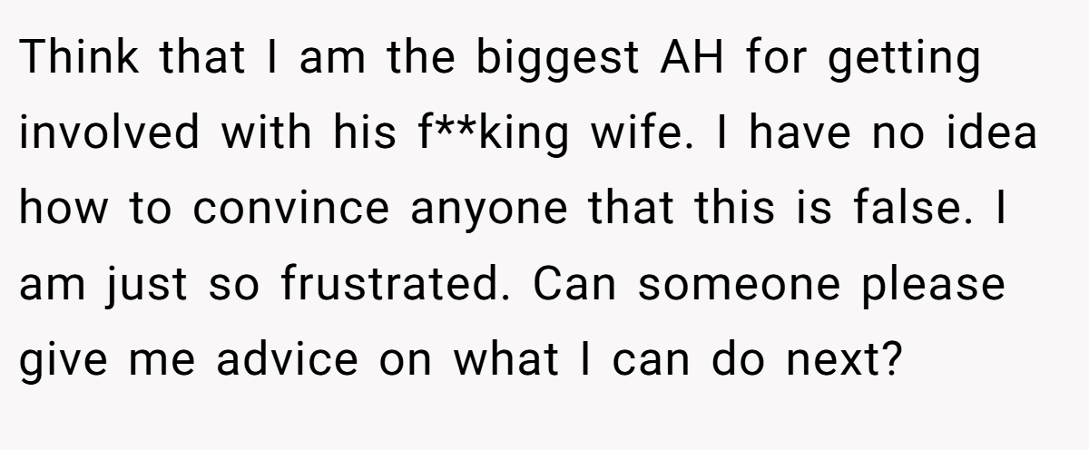 Think that I am the biggest AH for getting involved with his f**king wife. I have no idea how to convince anyone that this is false. I am just so frustrated. Can someone please give me advice on what I can do next?