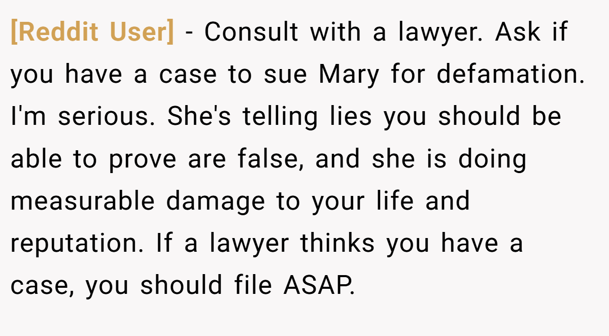 [Reddit User] − Consult with a lawyer. Ask if you have a case to sue Mary for defamation. I'm serious. She's telling lies you should be able to prove are false, and she is doing measurable damage to your life and reputation. If a lawyer thinks you have a case, you should file ASAP.
