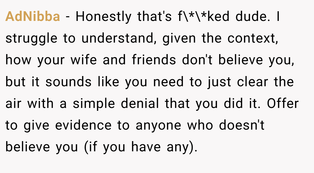 AdNibba − Honestly that's f\*\*ked dude. I struggle to understand, given the context, how your wife and friends don't believe you, but it sounds like you need to just clear the air with a simple denial that you did it. Offer to give evidence to anyone who doesn't believe you (if you have any).