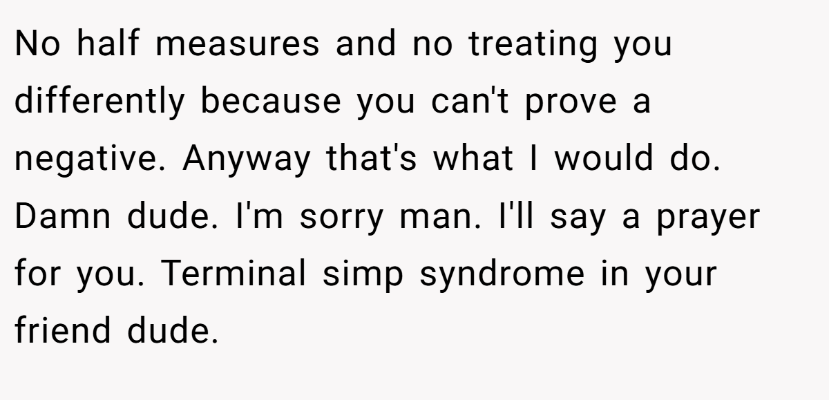 No half measures and no treating you differently because you can't prove a negative. Anyway that's what I would do. Damn dude. I'm sorry man. I'll say a prayer for you. Terminal simp syndrome in your friend dude.