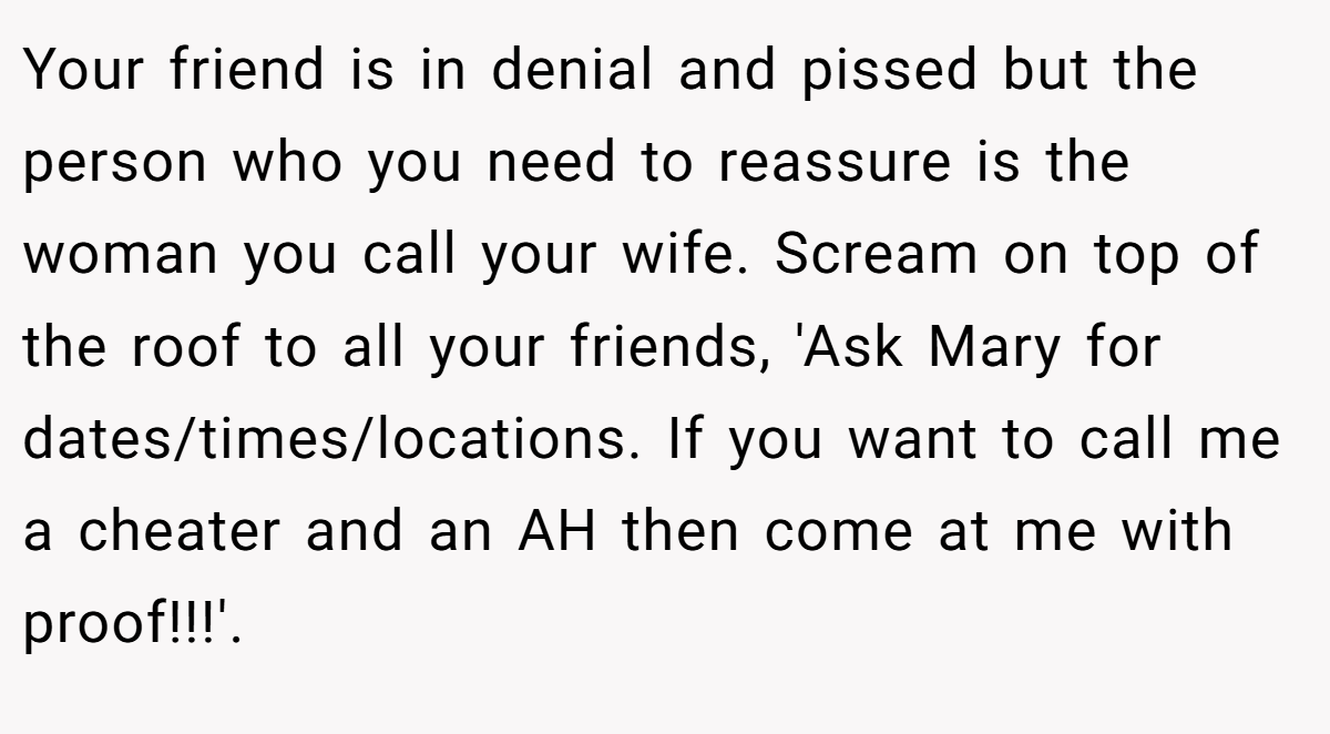 Your friend is in denial and pissed but the person who you need to reassure is the woman you call your wife. Scream on top of the roof to all your friends, 'Ask Mary for dates/times/locations. If you want to call me a cheater and an AH then come at me with proof!!!'.