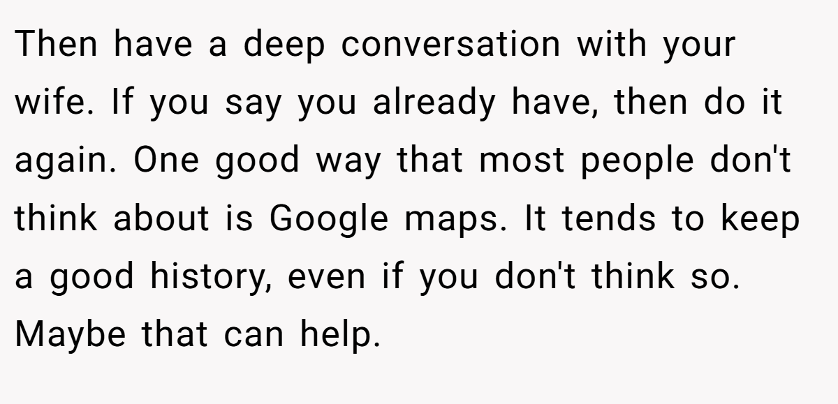 Then have a deep conversation with your wife. If you say you already have, then do it again. One good way that most people don't think about is Google maps. It tends to keep a good history, even if you don't think so. Maybe that can help.