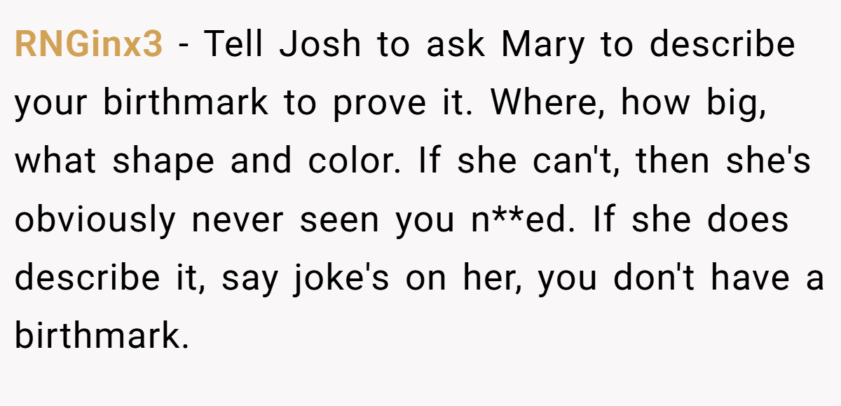 RNGinx3 − Tell Josh to ask Mary to describe your birthmark to prove it. Where, how big, what shape and color. If she can't, then she's obviously never seen you n**ed. If she does describe it, say joke's on her, you don't have a birthmark.