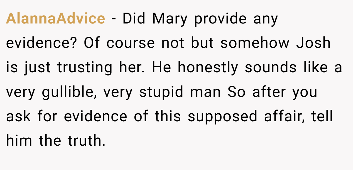 AlannaAdvice − Did Mary provide any evidence? Of course not but somehow Josh is just trusting her. He honestly sounds like a very gullible, very stupid man So after you ask for evidence of this supposed affair, tell him the truth.