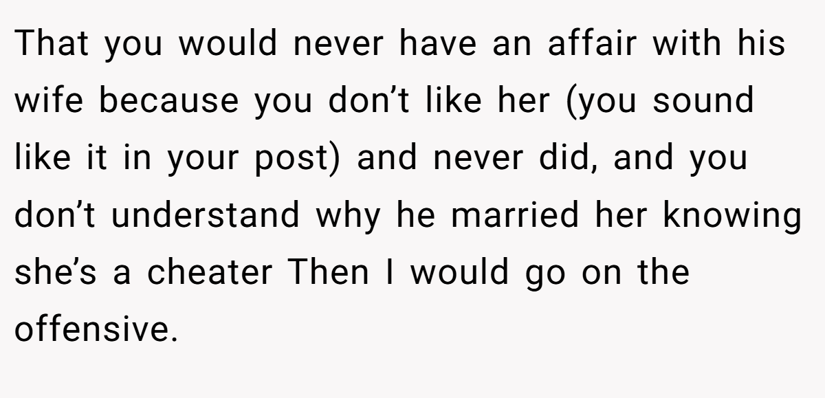 That you would never have an affair with his wife because you don’t like her (you sound like it in your post) and never did, and you don’t understand why he married her knowing she’s a cheater Then I would go on the offensive.