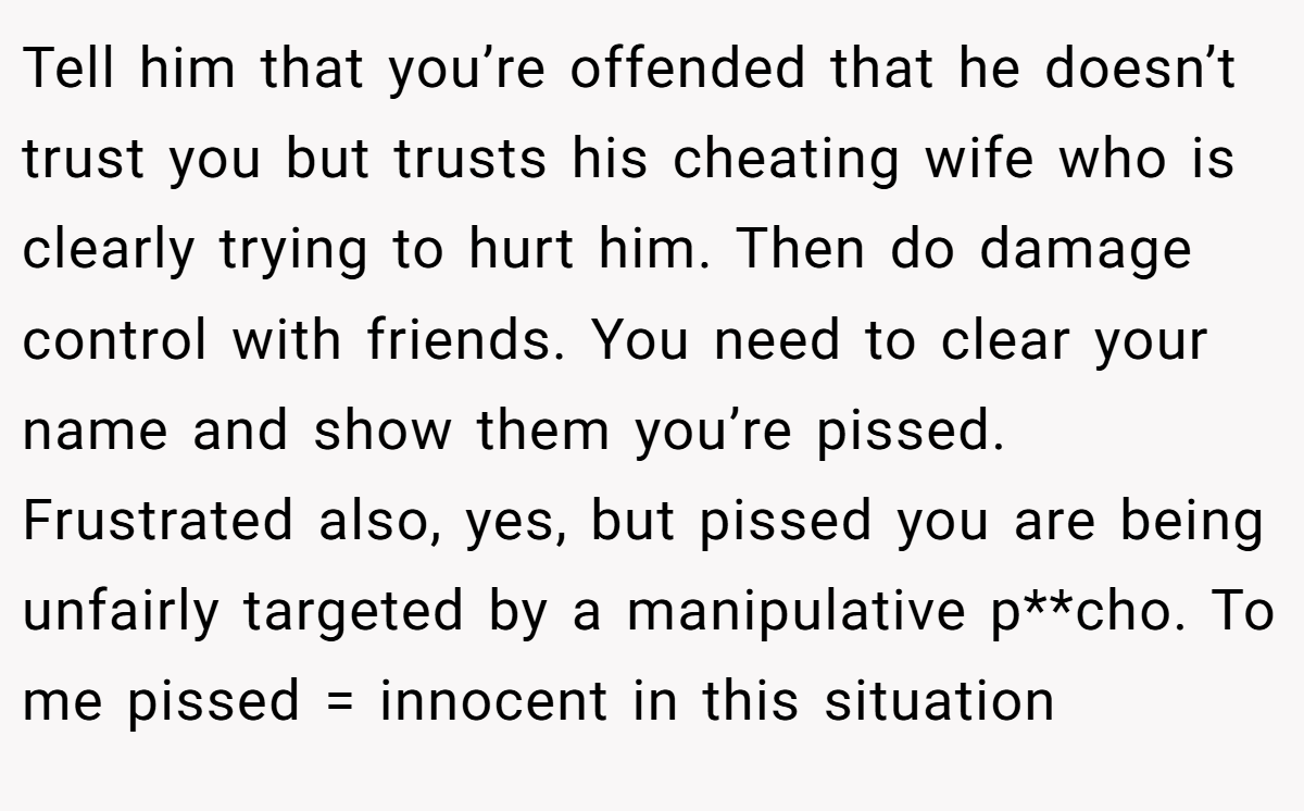 Tell him that you’re offended that he doesn’t trust you but trusts his cheating wife who is clearly trying to hurt him. Then do damage control with friends. You need to clear your name and show them you’re pissed. Frustrated also, yes, but pissed you are being unfairly targeted by a manipulative p**cho. To me pissed = innocent in this situation