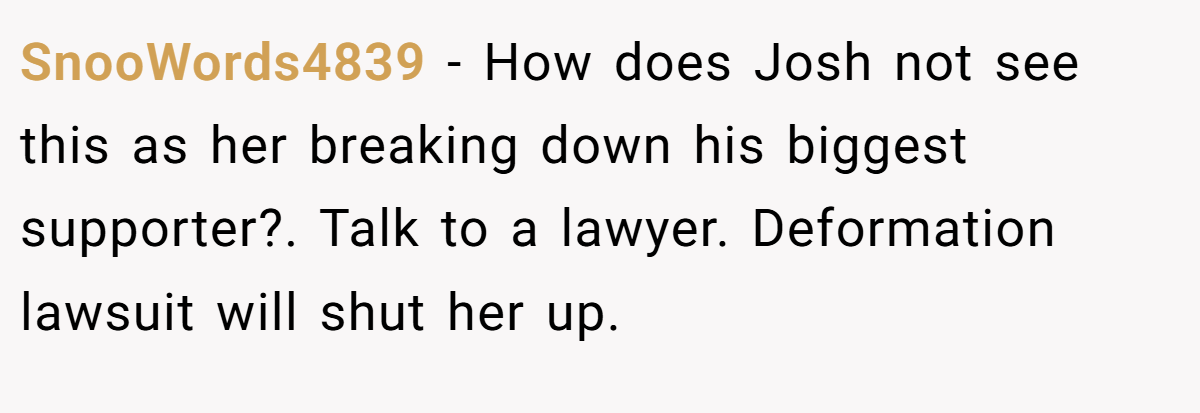 SnooWords4839 − How does Josh not see this as her breaking down his biggest supporter?. Talk to a lawyer. Deformation lawsuit will shut her up.