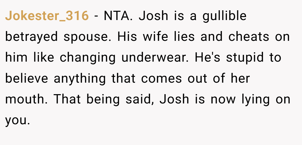 Jokester_316 − NTA. Josh is a gullible betrayed spouse. His wife lies and cheats on him like changing underwear. He's stupid to believe anything that comes out of her mouth. That being said, Josh is now lying on you.