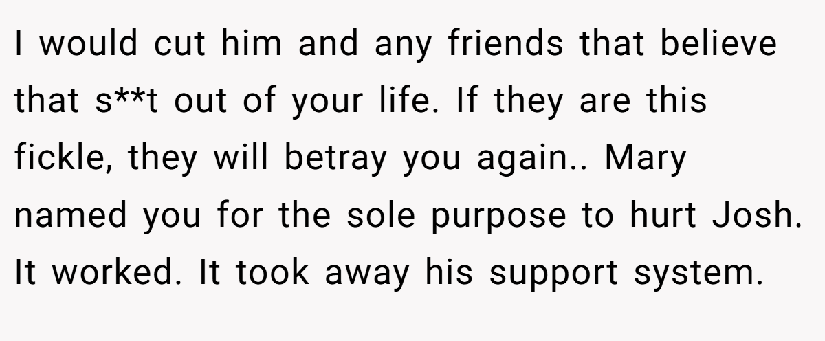 I would cut him and any friends that believe that s**t out of your life. If they are this fickle, they will betray you again.. Mary named you for the sole purpose to hurt Josh. It worked. It took away his support system.