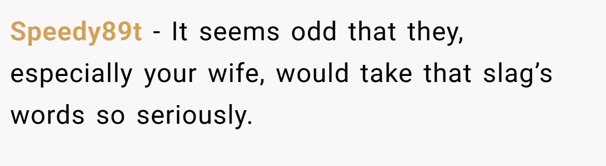 Speedy89t − It seems odd that they, especially your wife, would take that slag’s words so seriously.