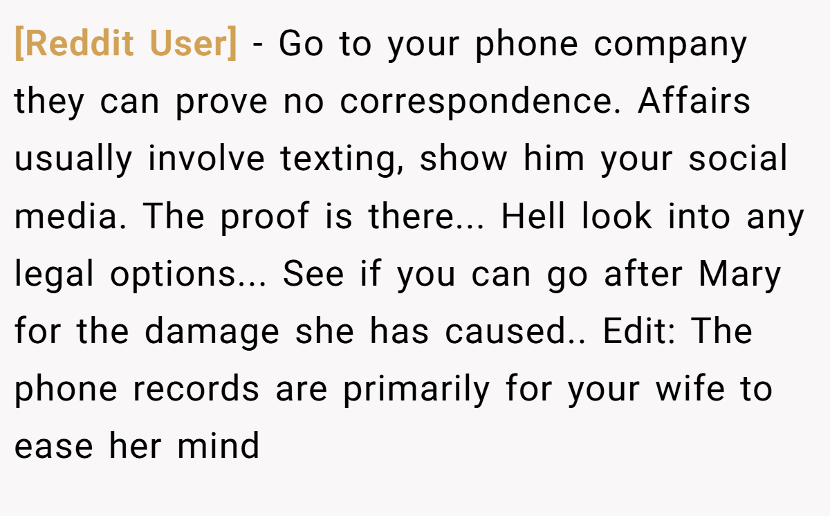[Reddit User] − Go to your phone company they can prove no correspondence. Affairs usually involve texting, show him your social media. The proof is there... Hell look into any legal options... See if you can go after Mary for the damage she has caused.. Edit: The phone records are primarily for your wife to ease her mind