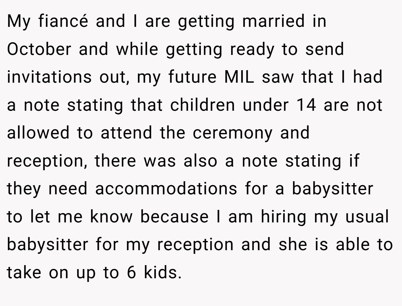 My fiancé and I are getting married in October and while getting ready to send invitations out, my future MIL saw that I had a note stating that children under 14 are not allowed to attend the ceremony and reception, there was also a note stating if they need accommodations for a babysitter to let me know because I am hiring my usual babysitter for my reception and she is able to take on up to 6 kids.