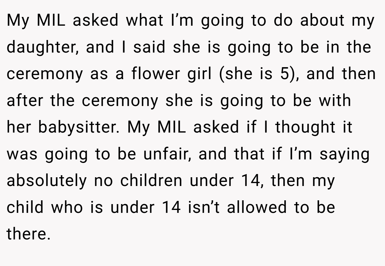 My MIL asked what I’m going to do about my daughter, and I said she is going to be in the ceremony as a flower girl (she is 5), and then after the ceremony she is going to be with her babysitter. My MIL asked if I thought it was going to be unfair, and that if I’m saying absolutely no children under 14, then my child who is under 14 isn’t allowed to be there.