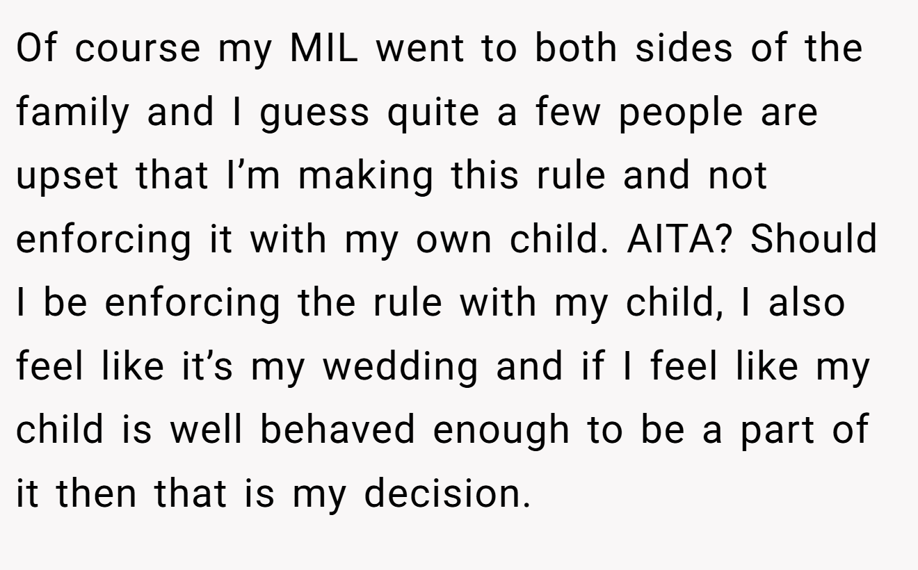 Of course my MIL went to both sides of the family and I guess quite a few people are upset that I’m making this rule and not enforcing it with my own child. AITA? Should I be enforcing the rule with my child, I also feel like it’s my wedding and if I feel like my child is well behaved enough to be a part of it then that is my decision.
