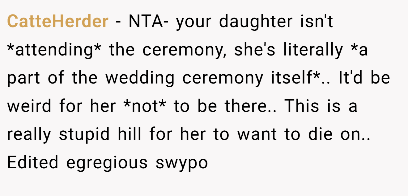CatteHerder − NTA- your daughter isn't *attending* the ceremony, she's literally *a part of the wedding ceremony itself*.. It'd be weird for her *not* to be there.. This is a really stupid hill for her to want to die on.. Edited egregious swypo
