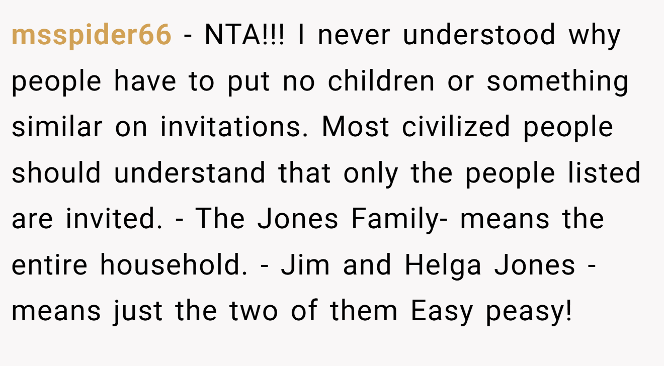 msspider66 − NTA!!! I never understood why people have to put no children or something similar on invitations. Most civilized people should understand that only the people listed are invited. - The Jones Family- means the entire household. - Jim and Helga Jones - means just the two of them Easy peasy!