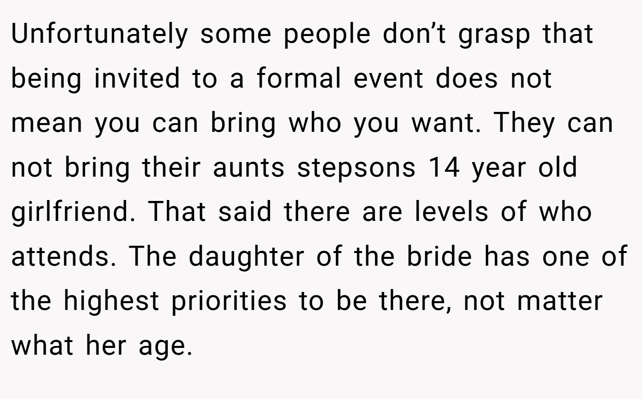 Unfortunately some people don’t grasp that being invited to a formal event does not mean you can bring who you want. They can not bring their aunts stepsons 14 year old girlfriend. That said there are levels of who attends. The daughter of the bride has one of the highest priorities to be there, not matter what her age.