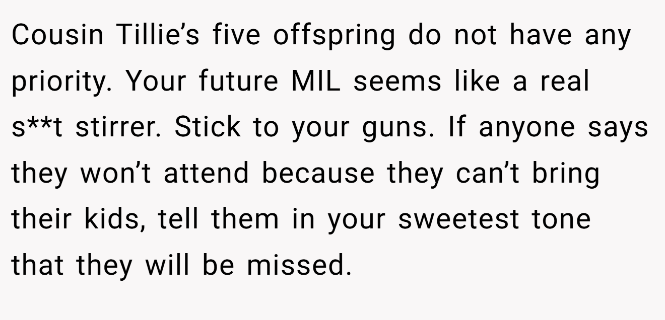 Cousin Tillie’s five offspring do not have any priority. Your future MIL seems like a real s**t stirrer. Stick to your guns. If anyone says they won’t attend because they can’t bring their kids, tell them in your sweetest tone that they will be missed.