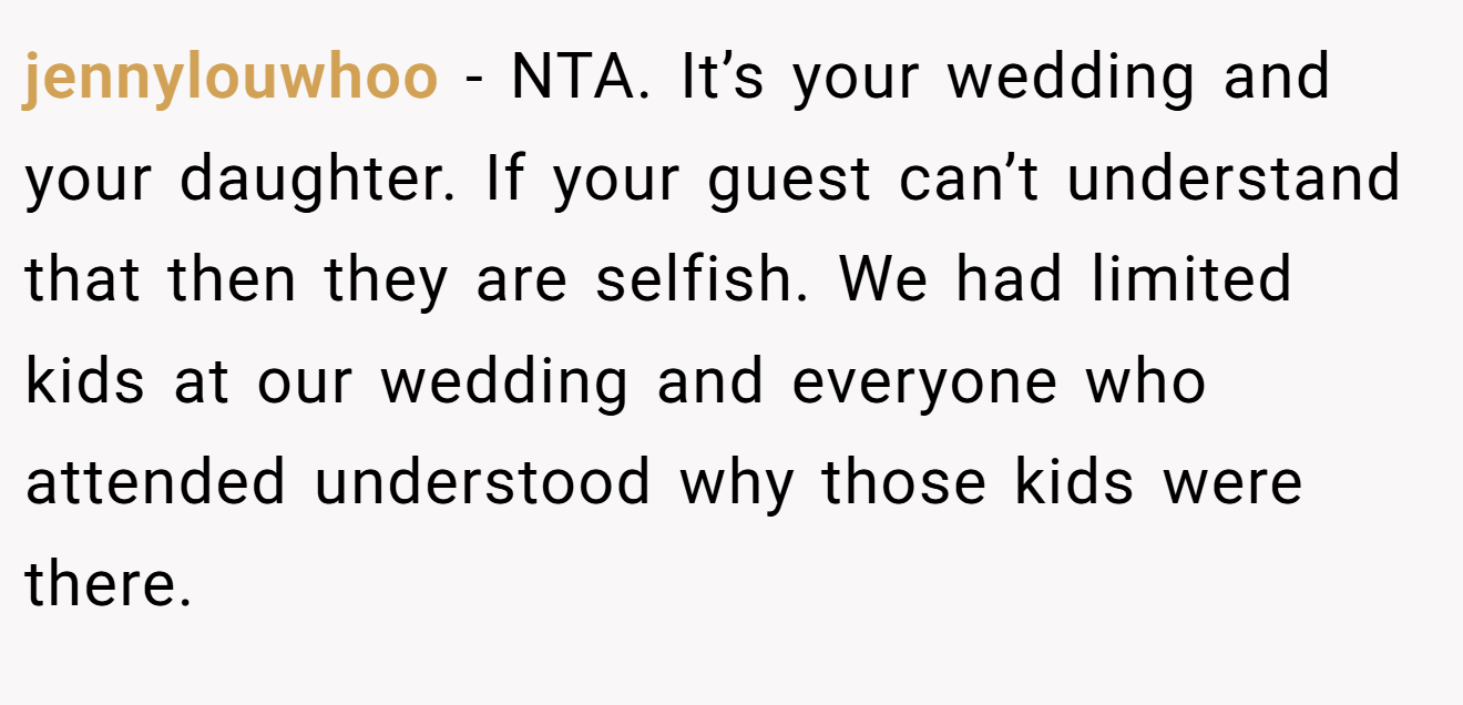 jennylouwhoo − NTA. It’s your wedding and your daughter. If your guest can’t understand that then they are selfish. We had limited kids at our wedding and everyone who attended understood why those kids were there.