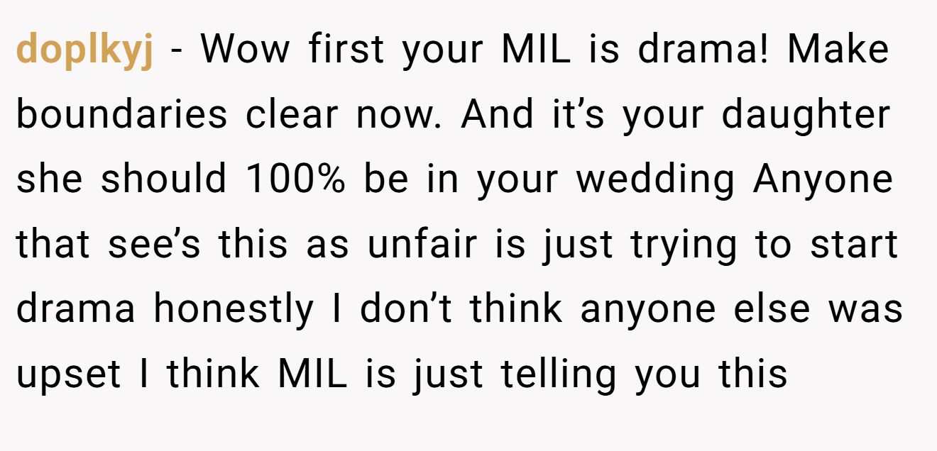 doplkyj − Wow first your MIL is drama! Make boundaries clear now. And it’s your daughter she should 100% be in your wedding Anyone that see’s this as unfair is just trying to start drama honestly I don’t think anyone else was upset I think MIL is just telling you this