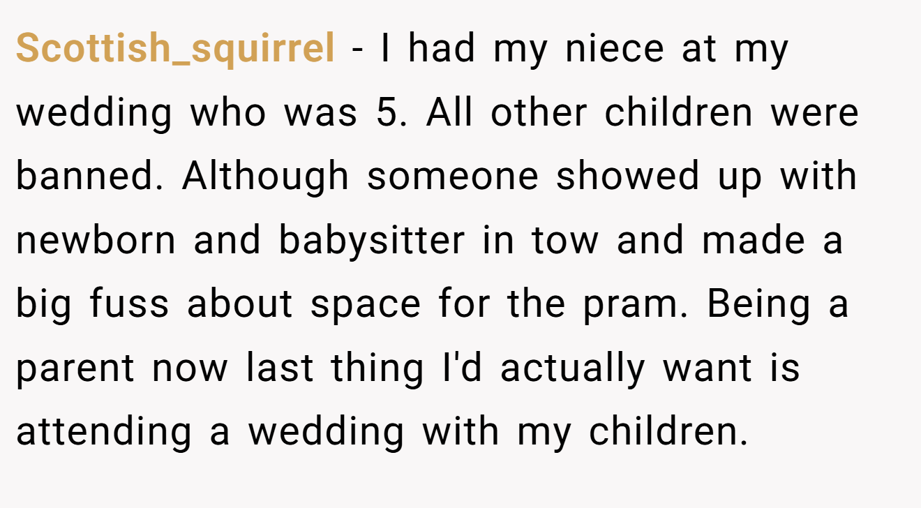 Scottish_squirrel − I had my niece at my wedding who was 5. All other children were banned. Although someone showed up with newborn and babysitter in tow and made a big fuss about space for the pram. Being a parent now last thing I'd actually want is attending a wedding with my children.