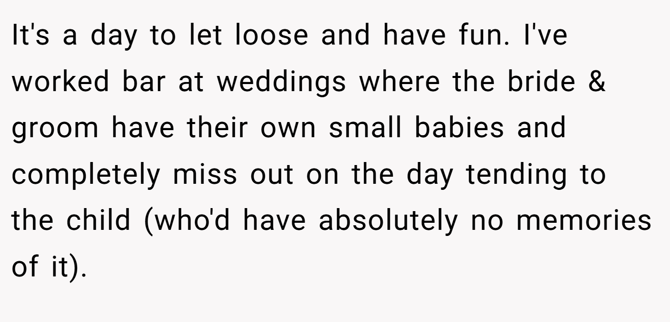 It's a day to let loose and have fun. I've worked bar at weddings where the bride & groom have their own small babies and completely miss out on the day tending to the child (who'd have absolutely no memories of it).