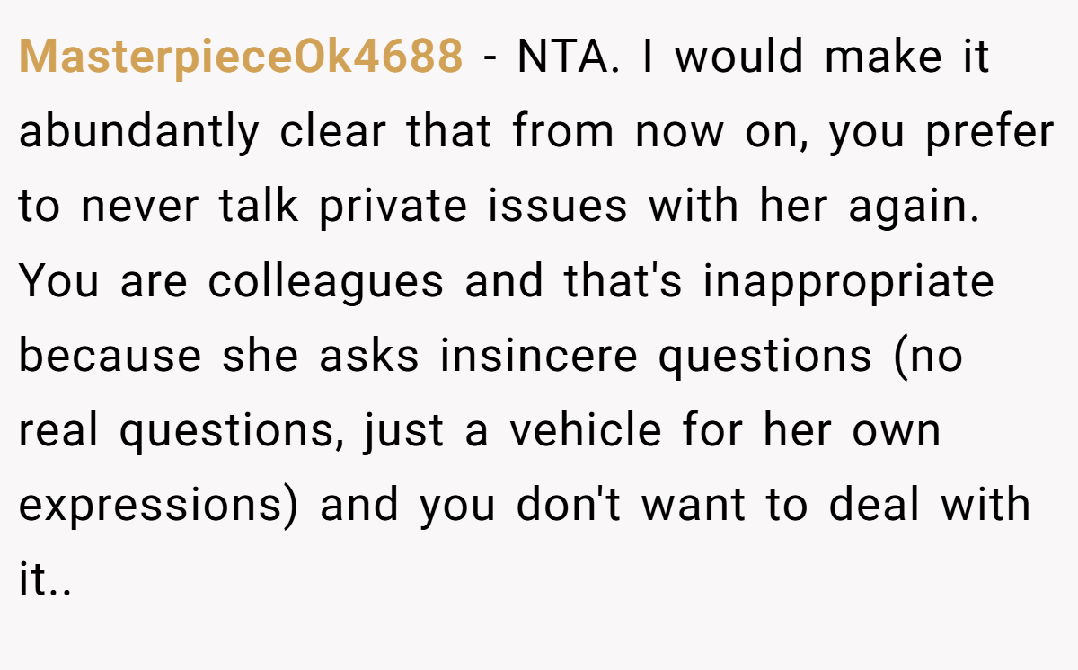 MasterpieceOk4688 − NTA. I would make it abundantly clear that from now on, you prefer to never talk private issues with her again. You are colleagues and that's inappropriate because she asks insincere questions (no real questions, just a vehicle for her own expressions) and you don't want to deal with it..