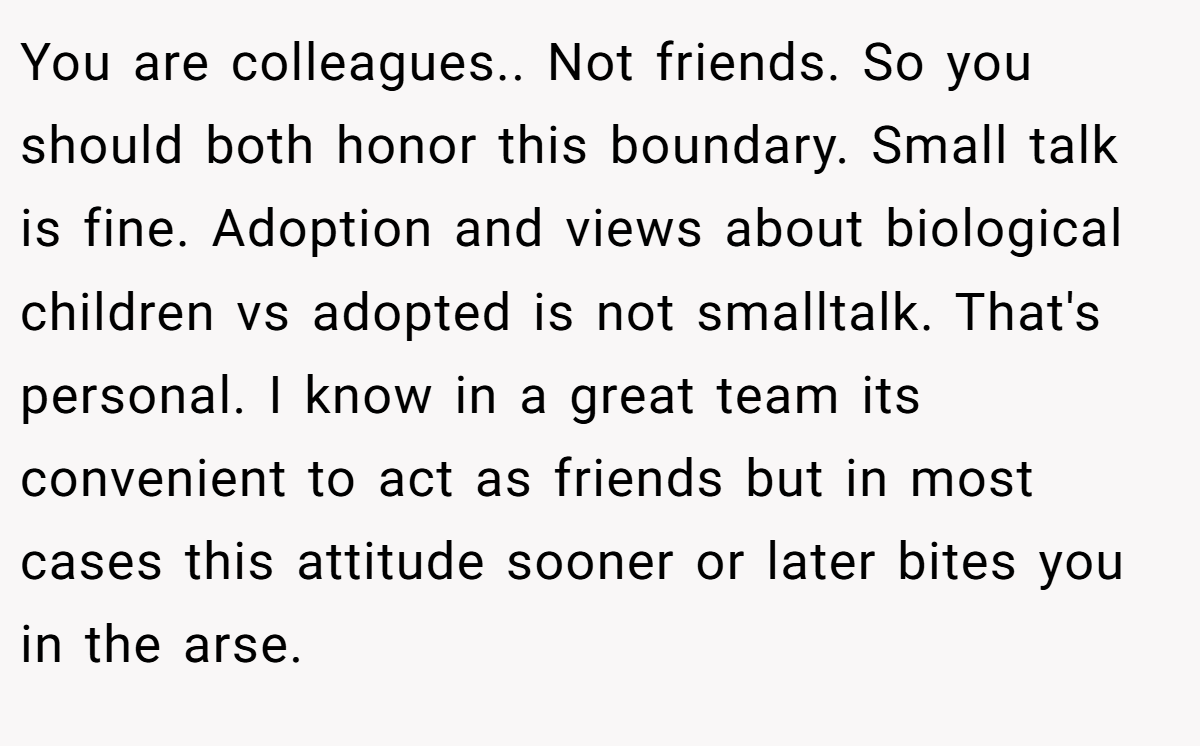 You are colleagues.. Not friends. So you should both honor this boundary. Small talk is fine. Adoption and views about biological children vs adopted is not smalltalk. That's personal. I know in a great team its convenient to act as friends but in most cases this attitude sooner or later bites you in the arse.