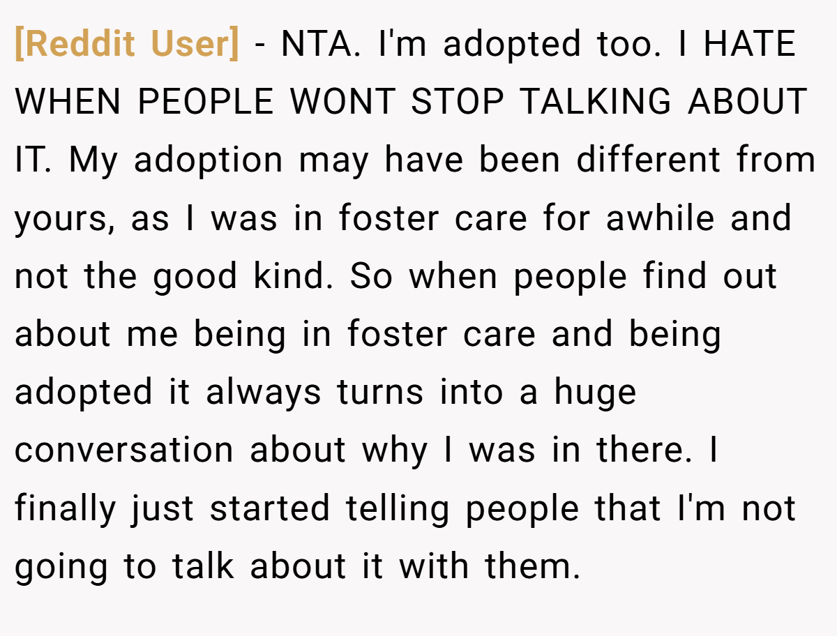 [Reddit User] − NTA. I'm adopted too. I HATE WHEN PEOPLE WONT STOP TALKING ABOUT IT. My adoption may have been different from yours, as I was in foster care for awhile and not the good kind. So when people find out about me being in foster care and being adopted it always turns into a huge conversation about why I was in there. I finally just started telling people that I'm not going to talk about it with them.