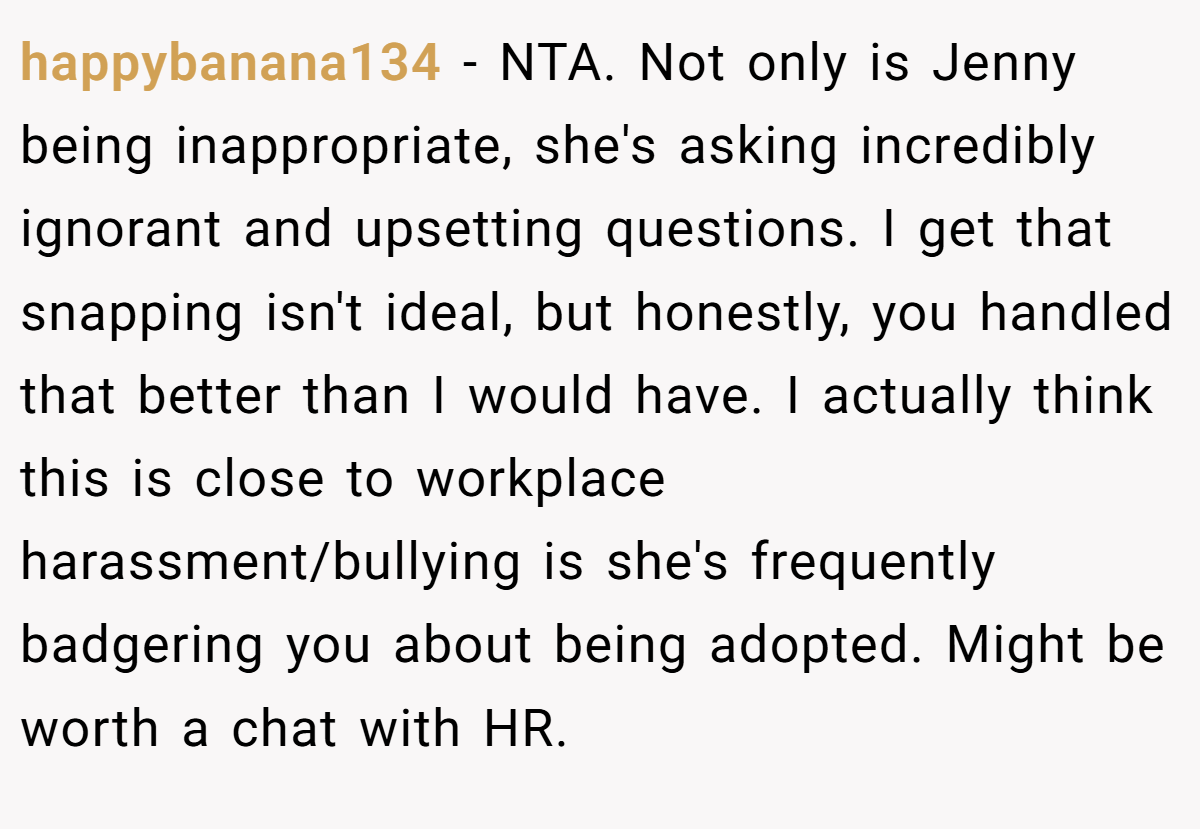happybanana134 − NTA. Not only is Jenny being inappropriate, she's asking incredibly ignorant and upsetting questions. I get that snapping isn't ideal, but honestly, you handled that better than I would have. I actually think this is close to workplace harassment/bullying is she's frequently badgering you about being adopted. Might be worth a chat with HR.