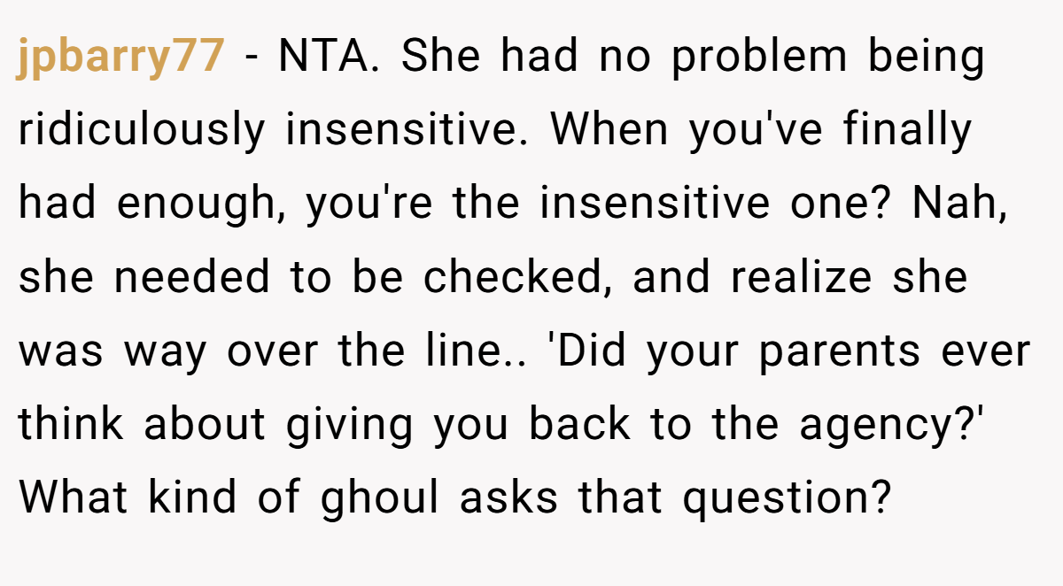 jpbarry77 − NTA. She had no problem being ridiculously insensitive. When you've finally had enough, you're the insensitive one? Nah, she needed to be checked, and realize she was way over the line.. 'Did your parents ever think about giving you back to the agency?' What kind of ghoul asks that question?