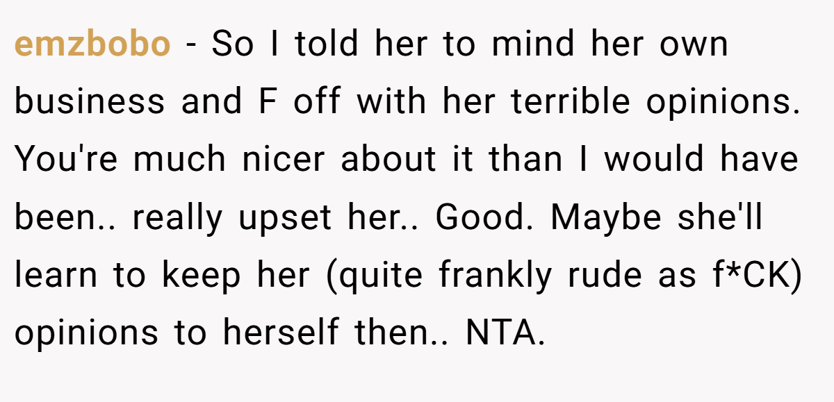 emzbobo − So I told her to mind her own business and F off with her terrible opinions. You're much nicer about it than I would have been.. really upset her.. Good. Maybe she'll learn to keep her (quite frankly rude as f*CK) opinions to herself then.. NTA.