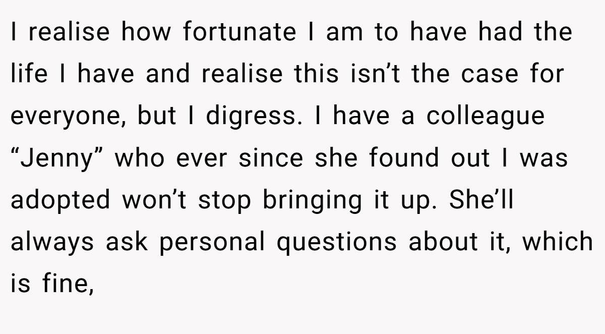 I realise how fortunate I am to have had the life I have and realise this isn’t the case for everyone, but I digress. I have a colleague “Jenny” who ever since she found out I was adopted won’t stop bringing it up. She’ll always ask personal questions about it, which is fine,