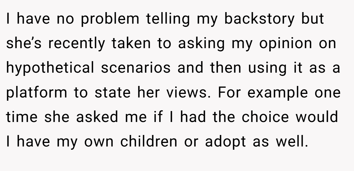 I have no problem telling my backstory but she’s recently taken to asking my opinion on hypothetical scenarios and then using it as a platform to state her views. For example one time she asked me if I had the choice would I have my own children or adopt as well.