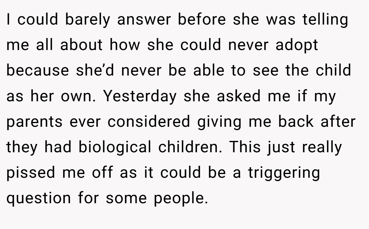 I could barely answer before she was telling me all about how she could never adopt because she’d never be able to see the child as her own. Yesterday she asked me if my parents ever considered giving me back after they had biological children. This just really pissed me off as it could be a triggering question for some people.