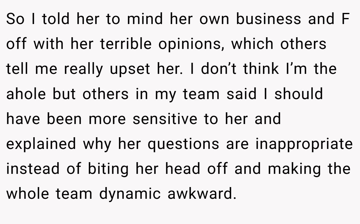 So I told her to mind her own business and F off with her terrible opinions, which others tell me really upset her. I don’t think I’m the ahole but others in my team said I should have been more sensitive to her and explained why her questions are inappropriate instead of biting her head off and making the whole team dynamic awkward.