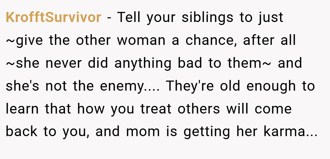 KrofftSurvivor − Tell your siblings to just ~give the other woman a chance, after all ~she never did anything bad to them~ and she's not the enemy.... They're old enough to learn that how you treat others will come back to you, and mom is getting her karma...