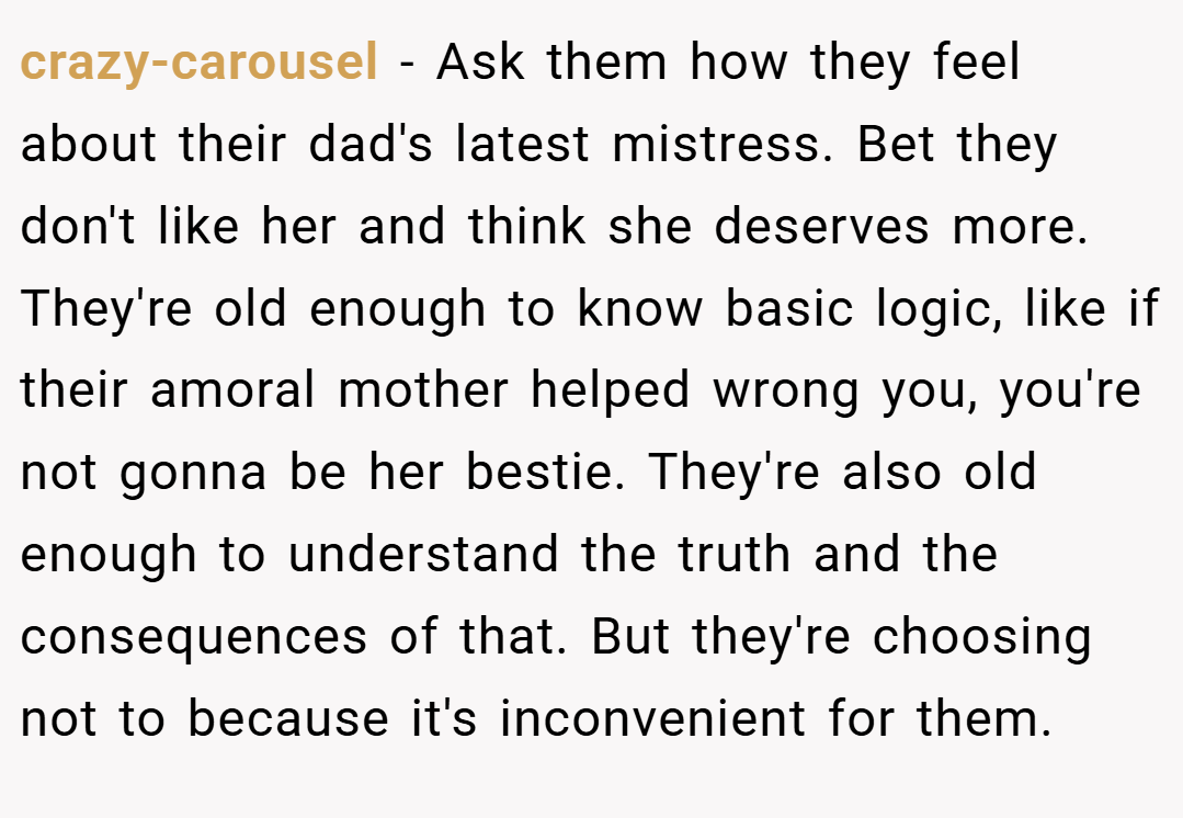 crazy-carousel − Ask them how they feel about their dad's latest mistress. Bet they don't like her and think she deserves more. They're old enough to know basic logic, like if their amoral mother helped wrong you, you're not gonna be her bestie. They're also old enough to understand the truth and the consequences of that. But they're choosing not to because it's inconvenient for them.