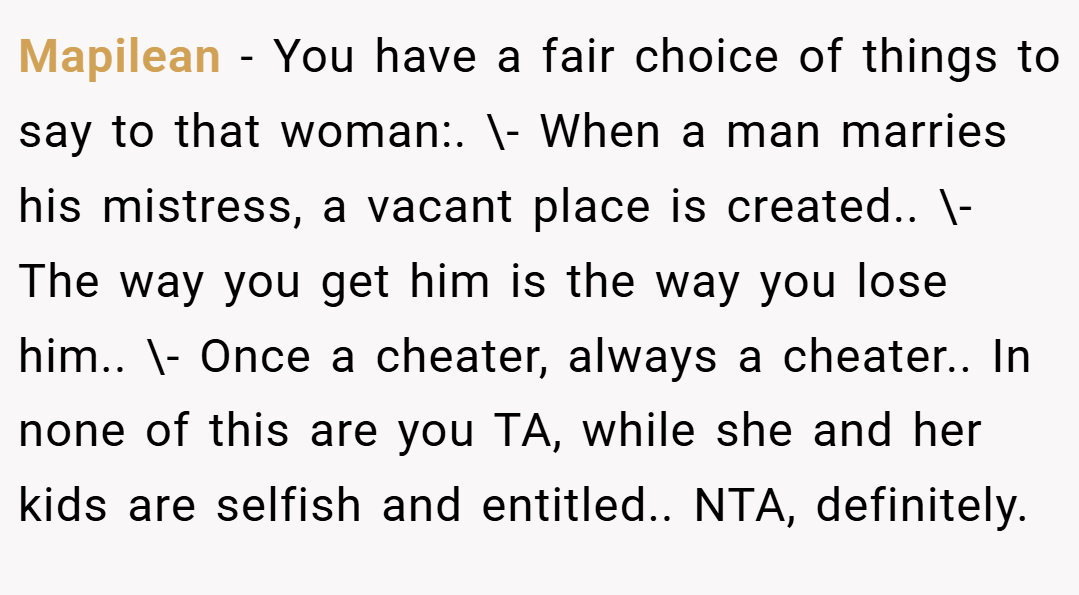 Mapilean − You have a fair choice of things to say to that woman:. \- When a man marries his mistress, a vacant place is created.. \- The way you get him is the way you lose him.. \- Once a cheater, always a cheater.. In none of this are you TA, while she and her kids are selfish and entitled.. NTA, definitely.